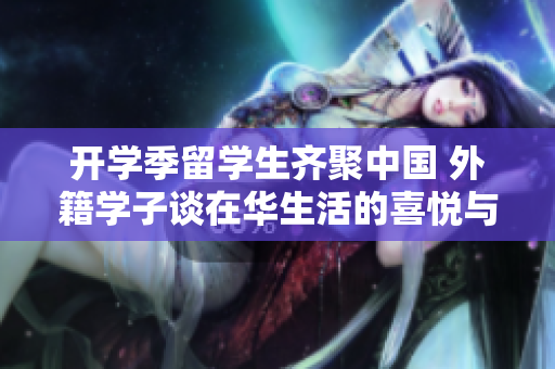 开学季留学生齐聚中国 外籍学子谈在华生活的喜悦与收获