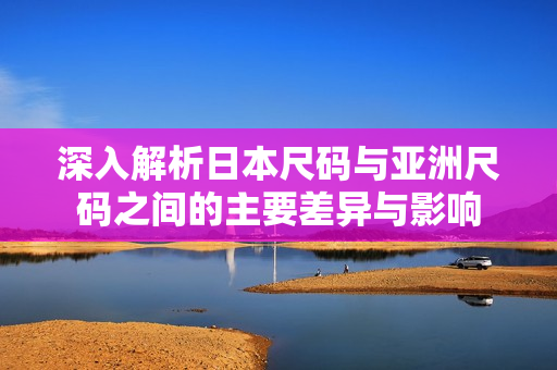 深入解析日本尺码与亚洲尺码之间的主要差异与影响