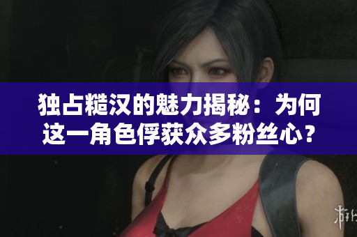 独占糙汉的魅力揭秘：为何这一角色俘获众多粉丝心？