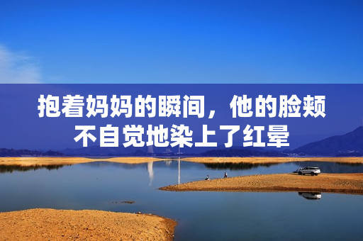 抱着妈妈的瞬间，他的脸颊不自觉地染上了红晕