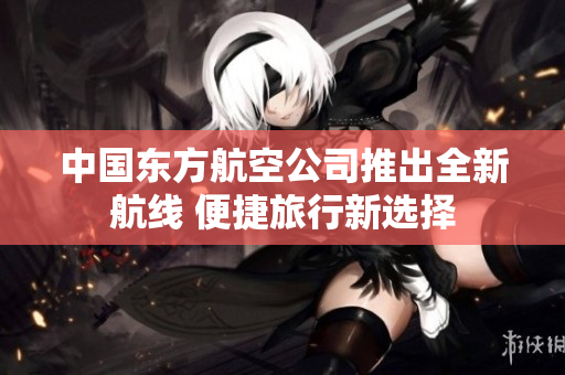 中国东方航空公司推出全新航线 便捷旅行新选择