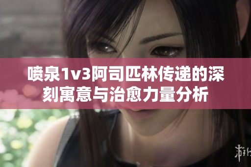 喷泉1v3阿司匹林传递的深刻寓意与治愈力量分析