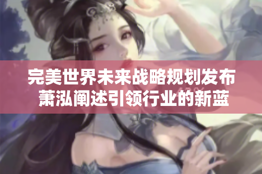 完美世界未来战略规划发布 萧泓阐述引领行业的新蓝图
