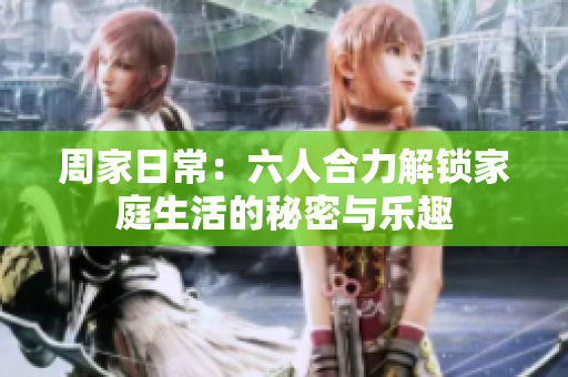 周家日常：六人合力解锁家庭生活的秘密与乐趣