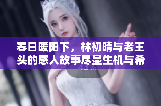 春日暖阳下，林初晴与老王头的感人故事尽显生机与希望