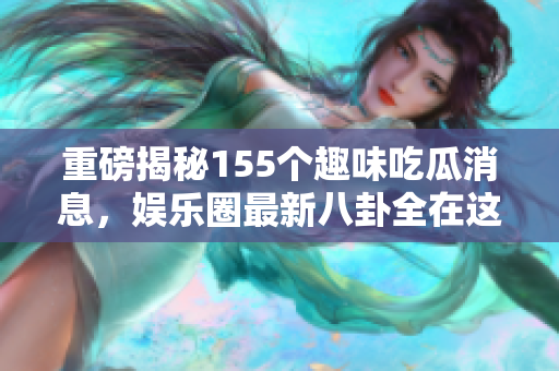 重磅揭秘155个趣味吃瓜消息，娱乐圈最新八卦全在这里！