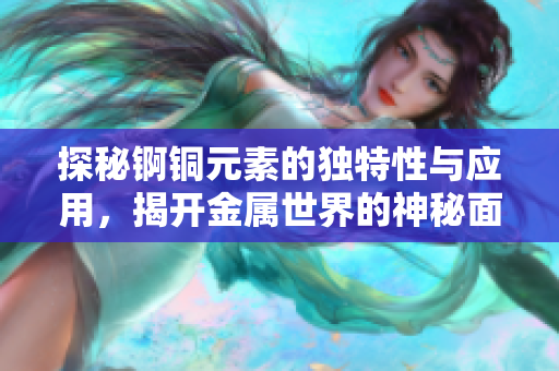 探秘锕铜元素的独特性与应用，揭开金属世界的神秘面纱