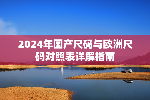 2024年国产尺码与欧洲尺码对照表详解指南