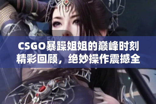CSGO暴躁姐姐的巅峰时刻精彩回顾，绝妙操作震撼全场