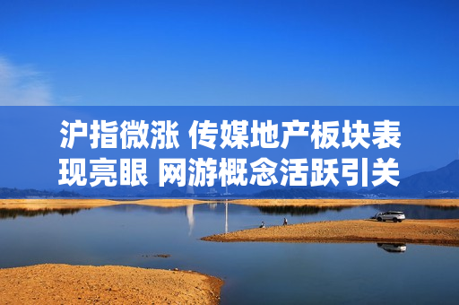 沪指微涨 传媒地产板块表现亮眼 网游概念活跃引关注
