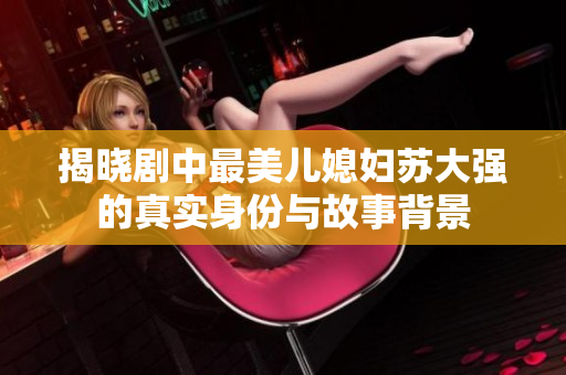 揭晓剧中最美儿媳妇苏大强的真实身份与故事背景