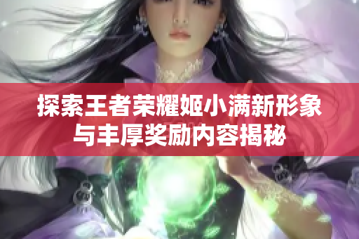 探索王者荣耀姬小满新形象与丰厚奖励内容揭秘