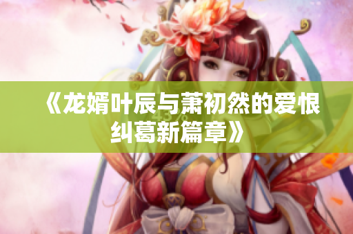 《龙婿叶辰与萧初然的爱恨纠葛新篇章》