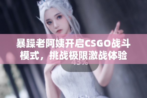 暴躁老阿姨开启CSGO战斗模式，挑战极限激战体验