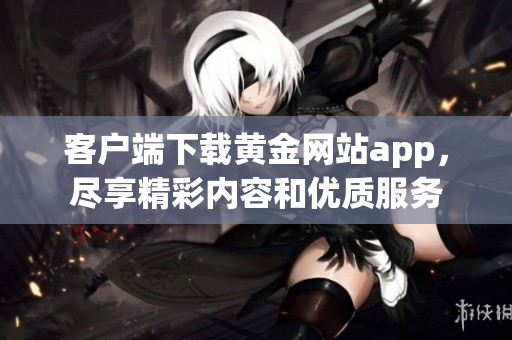 客户端下载黄金网站app，尽享精彩内容和优质服务