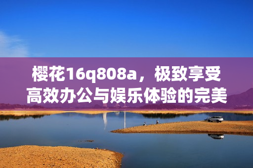 樱花16q808a，极致享受高效办公与娱乐体验的完美选择