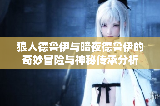狼人德鲁伊与暗夜德鲁伊的奇妙冒险与神秘传承分析