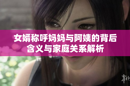 女婿称呼妈妈与阿姨的背后含义与家庭关系解析