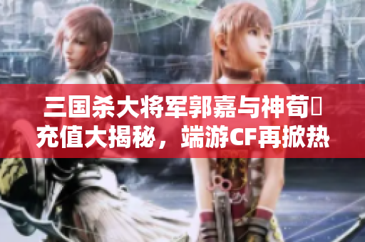 三国杀大将军郭嘉与神荀彧充值大揭秘，端游CF再掀热潮
