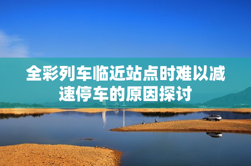 全彩列车临近站点时难以减速停车的原因探讨