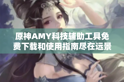 原神AMY科技辅助工具免费下载和使用指南尽在远景手游网