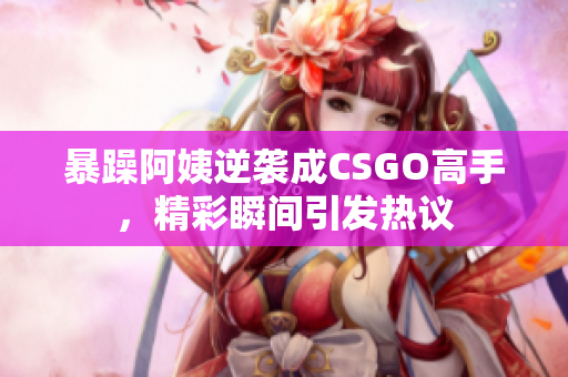 暴躁阿姨逆袭成CSGO高手，精彩瞬间引发热议