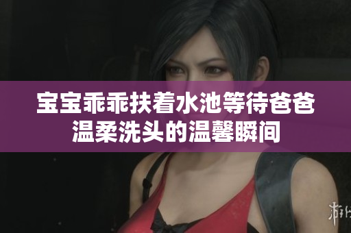宝宝乖乖扶着水池等待爸爸温柔洗头的温馨瞬间