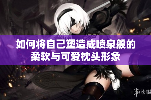 如何将自己塑造成喷泉般的柔软与可爱枕头形象