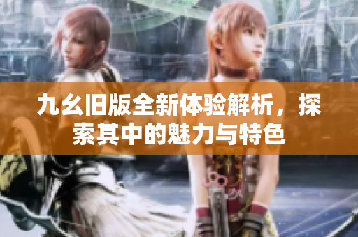 九幺旧版全新体验解析，探索其中的魅力与特色