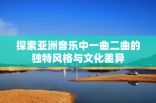 探索亚洲音乐中一曲二曲的独特风格与文化差异