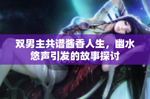 双男主共谱酱香人生，幽水悠声引发的故事探讨