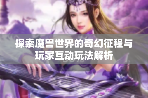 探索魔兽世界的奇幻征程与玩家互动玩法解析