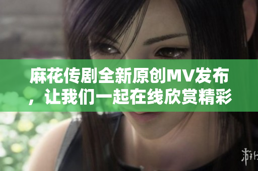 麻花传剧全新原创MV发布，让我们一起在线欣赏精彩视频