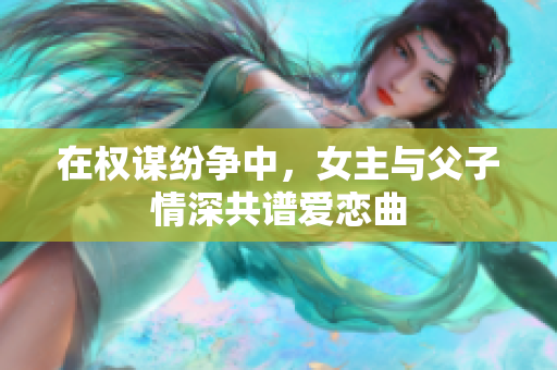 在权谋纷争中，女主与父子情深共谱爱恋曲