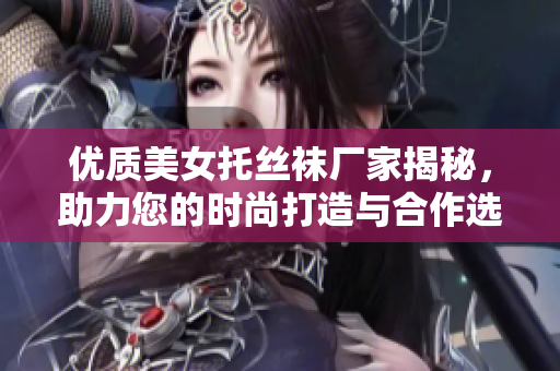优质美女托丝袜厂家揭秘，助力您的时尚打造与合作选择