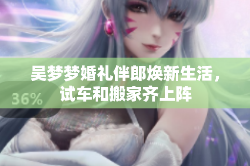 吴梦梦婚礼伴郎焕新生活，试车和搬家齐上阵