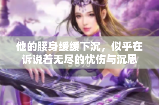 他的腰身缓缓下沉，似乎在诉说着无尽的忧伤与沉思