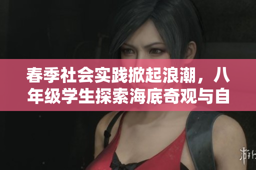 春季社会实践掀起浪潮，八年级学生探索海底奇观与自然之美