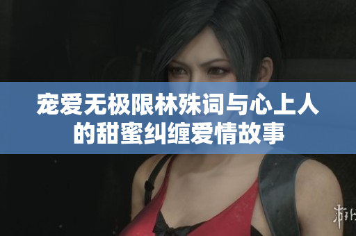 宠爱无极限林殊词与心上人的甜蜜纠缠爱情故事