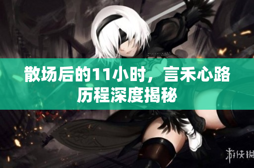 散场后的11小时，言禾心路历程深度揭秘