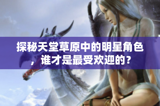 探秘天堂草原中的明星角色，谁才是最受欢迎的？