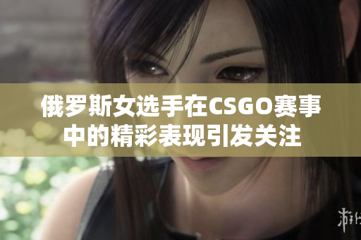 俄罗斯女选手在CSGO赛事中的精彩表现引发关注