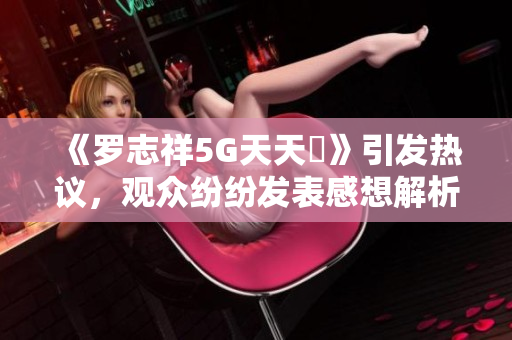 《罗志祥5G天天奭》引发热议，观众纷纷发表感想解析