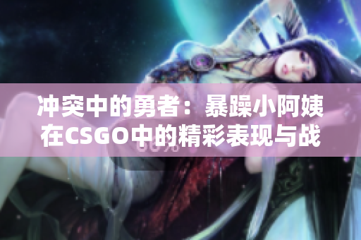 冲突中的勇者：暴躁小阿姨在CSGO中的精彩表现与战斗哲学