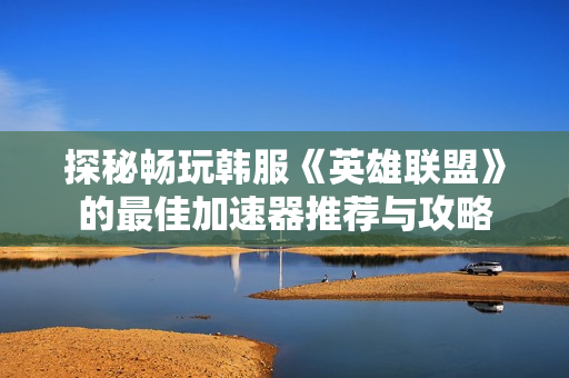 探秘畅玩韩服《英雄联盟》的最佳加速器推荐与攻略