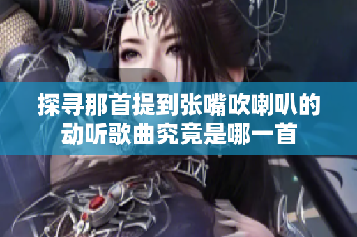 探寻那首提到张嘴吹喇叭的动听歌曲究竟是哪一首