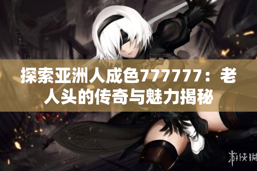 探索亚洲人成色777777：老人头的传奇与魅力揭秘