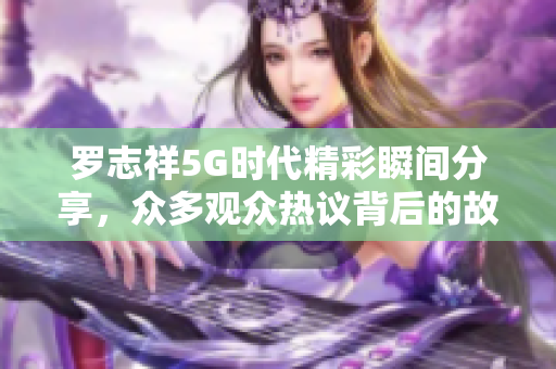 罗志祥5G时代精彩瞬间分享，众多观众热议背后的故事与感悟