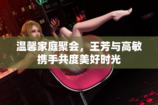 温馨家庭聚会，王芳与高敏携手共度美好时光