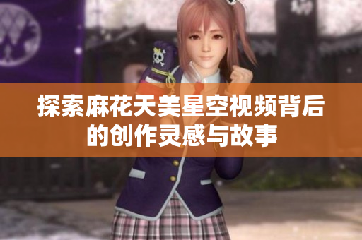 探索麻花天美星空视频背后的创作灵感与故事